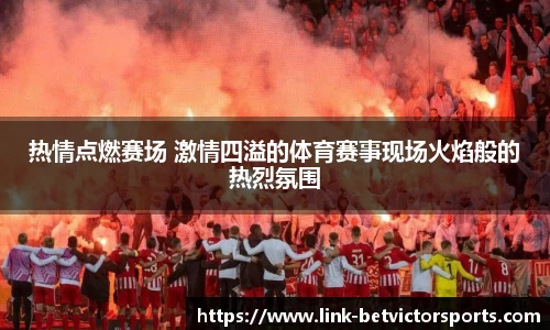 热情点燃赛场 激情四溢的体育赛事现场火焰般的热烈氛围